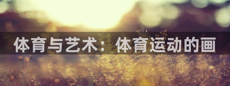 oety欧亿体育官网下载平台假的吗是真的吗：体育与艺